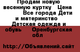 Продам новую весенную куртку › Цена ­ 1 500 - Все города Дети и материнство » Детская одежда и обувь   . Оренбургская обл.